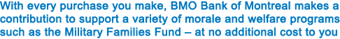 With every purchase you make, BMO Bank of Montreal makes a contribution to support a variety of morale and welfare programs such as the Military Families Fund – at no additional cost to you.